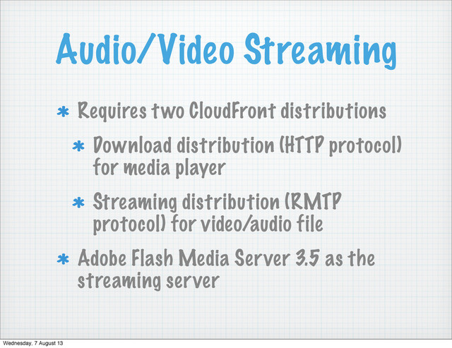 Audio/Video Streaming
Requires two CloudFront distributions
Download distribution (HTTP protocol)
for media player
Streaming distribution (RMTP
protocol) for video/audio file
Adobe Flash Media Server 3.5 as the
streaming server
Wednesday, 7 August 13
