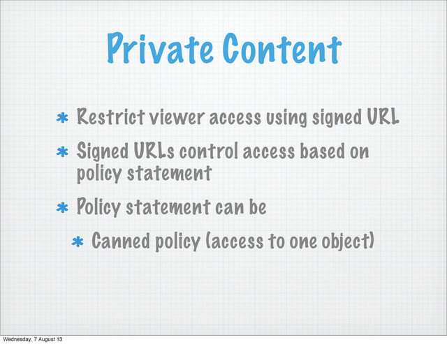 Private Content
Restrict viewer access using signed URL
Signed URLs control access based on
policy statement
Policy statement can be
Canned policy (access to one object)
Wednesday, 7 August 13
