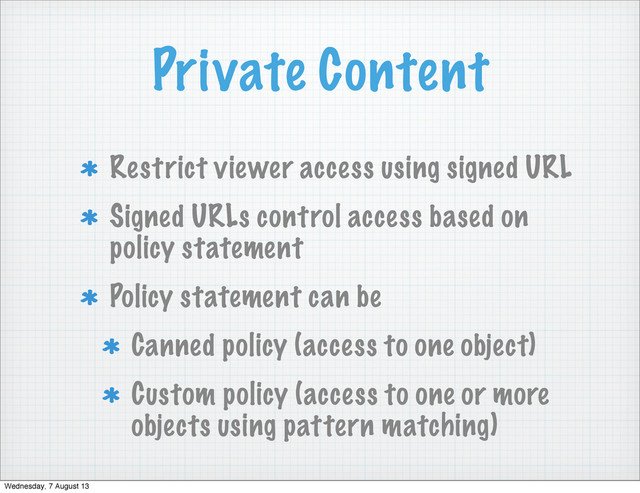 Private Content
Restrict viewer access using signed URL
Signed URLs control access based on
policy statement
Policy statement can be
Canned policy (access to one object)
Custom policy (access to one or more
objects using pattern matching)
Wednesday, 7 August 13
