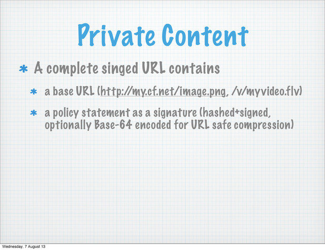 Private Content
A complete singed URL contains
a base URL (http:/
/my.cf.net/image.png, /v/myvideo.flv)
a policy statement as a signature (hashed+signed,
optionally Base-64 encoded for URL safe compression)
Wednesday, 7 August 13
