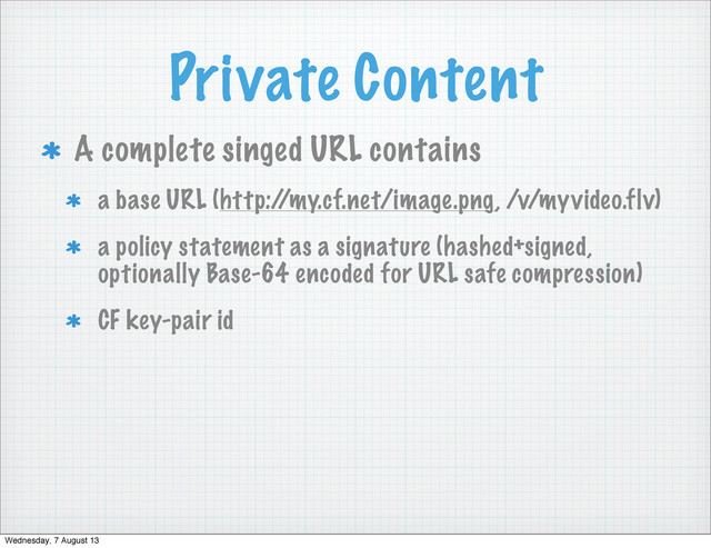 Private Content
A complete singed URL contains
a base URL (http:/
/my.cf.net/image.png, /v/myvideo.flv)
a policy statement as a signature (hashed+signed,
optionally Base-64 encoded for URL safe compression)
CF key-pair id
Wednesday, 7 August 13
