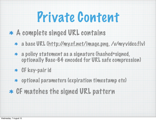 Private Content
A complete singed URL contains
a base URL (http:/
/my.cf.net/image.png, /v/myvideo.flv)
a policy statement as a signature (hashed+signed,
optionally Base-64 encoded for URL safe compression)
CF key-pair id
optional parameters (expiration timestamp etc)
CF matches the signed URL pattern
Wednesday, 7 August 13
