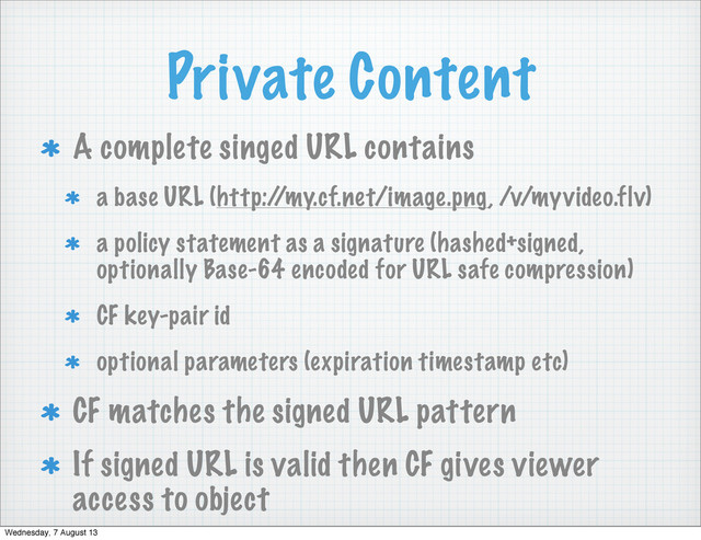 Private Content
A complete singed URL contains
a base URL (http:/
/my.cf.net/image.png, /v/myvideo.flv)
a policy statement as a signature (hashed+signed,
optionally Base-64 encoded for URL safe compression)
CF key-pair id
optional parameters (expiration timestamp etc)
CF matches the signed URL pattern
If signed URL is valid then CF gives viewer
access to object
Wednesday, 7 August 13
