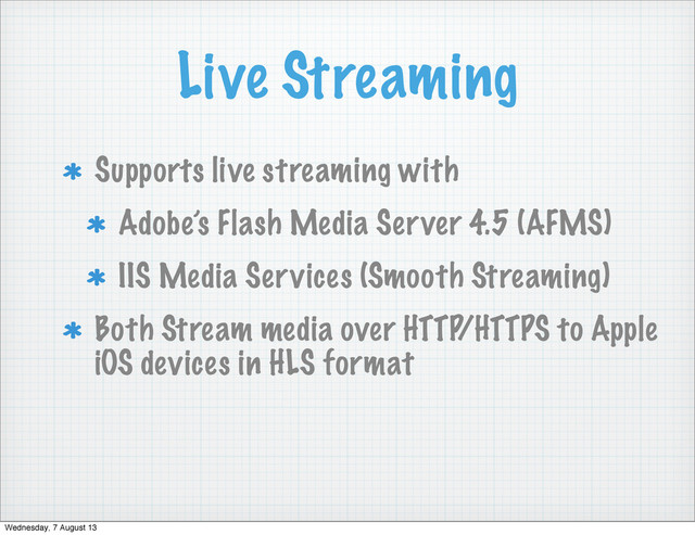 Live Streaming
Supports live streaming with
Adobe’s Flash Media Server 4.5 (AFMS)
IIS Media Services (Smooth Streaming)
Both Stream media over HTTP/HTTPS to Apple
iOS devices in HLS format
Wednesday, 7 August 13
