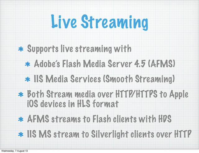 Live Streaming
Supports live streaming with
Adobe’s Flash Media Server 4.5 (AFMS)
IIS Media Services (Smooth Streaming)
Both Stream media over HTTP/HTTPS to Apple
iOS devices in HLS format
AFMS streams to Flash clients with HDS
IIS MS stream to Silverlight clients over HTTP
Wednesday, 7 August 13

