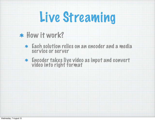 Live Streaming
How it work?
Each solution relies on an encoder and a media
service or server
Encoder takes live video as input and convert
video into right format
Wednesday, 7 August 13
