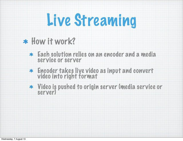 Live Streaming
How it work?
Each solution relies on an encoder and a media
service or server
Encoder takes live video as input and convert
video into right format
Video is pushed to origin server (media service or
server)
Wednesday, 7 August 13
