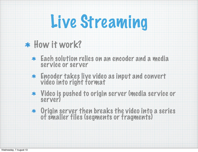 Live Streaming
How it work?
Each solution relies on an encoder and a media
service or server
Encoder takes live video as input and convert
video into right format
Video is pushed to origin server (media service or
server)
Origin server then breaks the video into a series
of smaller files (segments or fragments)
Wednesday, 7 August 13
