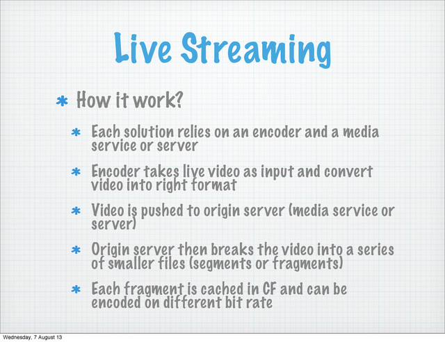 Live Streaming
How it work?
Each solution relies on an encoder and a media
service or server
Encoder takes live video as input and convert
video into right format
Video is pushed to origin server (media service or
server)
Origin server then breaks the video into a series
of smaller files (segments or fragments)
Each fragment is cached in CF and can be
encoded on different bit rate
Wednesday, 7 August 13
