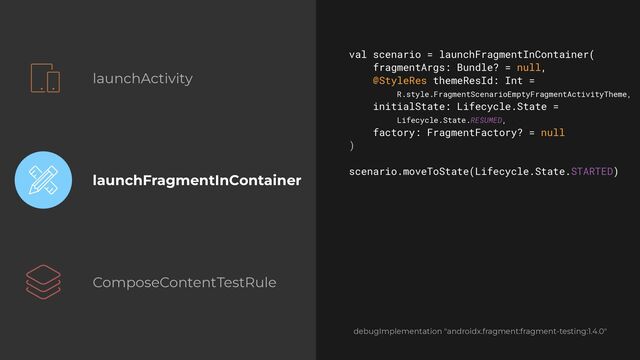 launchActivity
launchFragmentInContainer
ComposeContentTestRule
val scenario = launchFragmentInContainer(


fragmentArgs: Bundle? = null,


@StyleRes themeResId: Int =
 
R.style.FragmentScenarioEmptyFragmentActivityTheme,


initialState: Lifecycle.State =
 
Lifecycle.State.RESUMED,


factory: FragmentFactory? = null


)


scenario.moveToState(Lifecycle.State.STARTED)


debugImplementation "androidx.fragment:fragment-testing:1.4.0"
