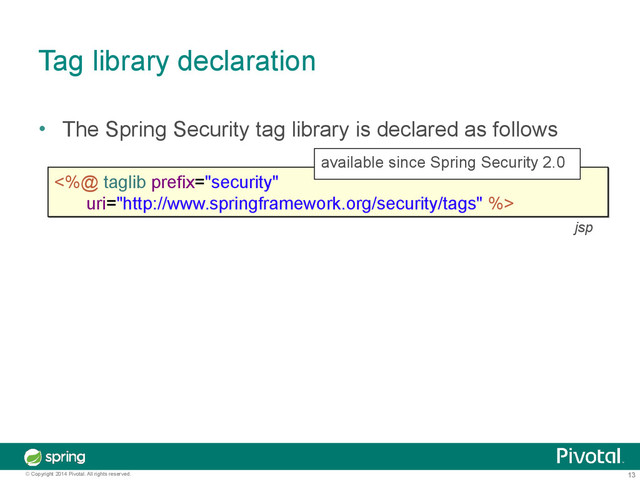 13
© Copyright 2014 Pivotal. All rights reserved.
Tag library declaration
• The Spring Security tag library is declared as follows
<%@ taglib prefix="security"
uri="http://www.springframework.org/security/tags" %>
<%@ taglib prefix="security"
uri="http://www.springframework.org/security/tags" %>
available since Spring Security 2.0
jsp
