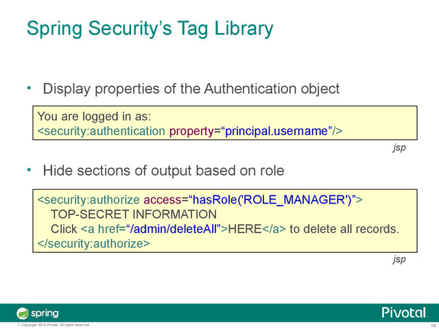 14
© Copyright 2014 Pivotal. All rights reserved.
Spring Security’s Tag Library
• Display properties of the Authentication object
• Hide sections of output based on role
You are logged in as:


TOP-SECRET INFORMATION
Click <a href="%E2%80%9C/admin/deleteAll%E2%80%9D">HERE</a> to delete all records.

jsp
jsp
