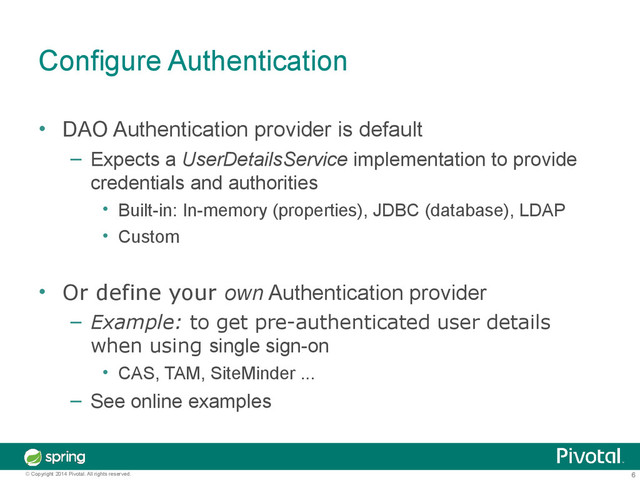 6
© Copyright 2014 Pivotal. All rights reserved.
Configure Authentication
• DAO Authentication provider is default
– Expects a UserDetailsService implementation to provide
credentials and authorities
• Built-in: In-memory (properties), JDBC (database), LDAP
• Custom
• Or define your own Authentication provider
– Example: to get pre-authenticated user details
when using single sign-on
• CAS, TAM, SiteMinder ...
– See online examples
