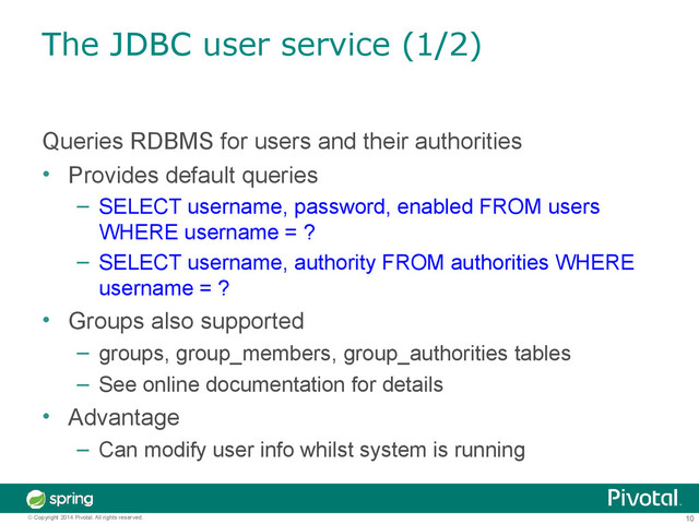 10
© Copyright 2014 Pivotal. All rights reserved.
The JDBC user service (1/2)
Queries RDBMS for users and their authorities
• Provides default queries
– SELECT username, password, enabled FROM users
WHERE username = ?
– SELECT username, authority FROM authorities WHERE
username = ?
• Groups also supported
– groups, group_members, group_authorities tables
– See online documentation for details
• Advantage
– Can modify user info whilst system is running

