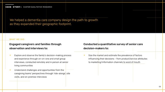 19
We helped a dementia care company design the path to growth
 
as they expanded their geographic footprint.
Engaged caregivers and families through
observation and interviews to:
✴ Explore and observe the family’s decision-making process
and experience through on-on-one and small group
interviews, conducted remotely and in person at senior
living communities


✴ Understand challenges and opportunities from the
caregiving teams’ perspectives through ‘ride-alongs’, site
visits, and on-premise interviews
 
WHAT WE DID:
Conducted a quantitative survey of senior care
decision-makers to:
✴ Size the market and estimate the prevalence of factors
influencing their decisions - from product/service attributes
to marketing/information channels to word of mouth
 
CASE STUDY: CUSTOM QUALITATIVE RESEARCH


