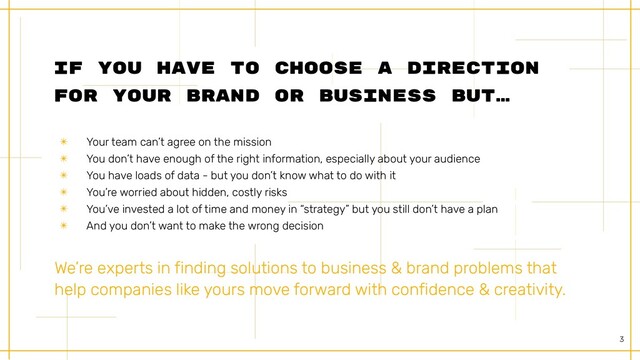 3
If You have to choose a direction
for your brand or business But…
We’re experts in finding solutions to business & brand problems that
help companies like yours move forward with confidence & creativity.


✴ Your team can’t agree on the mission


✴ You don’t have enough of the right information, especially about your audience


✴ You have loads of data - but you don’t know what to do with it


✴ You’re worried about hidden, costly risks


✴ You’ve invested a lot of time and money in “strategy” but you still don’t have a plan


✴ And you don’t want to make the wrong decision
