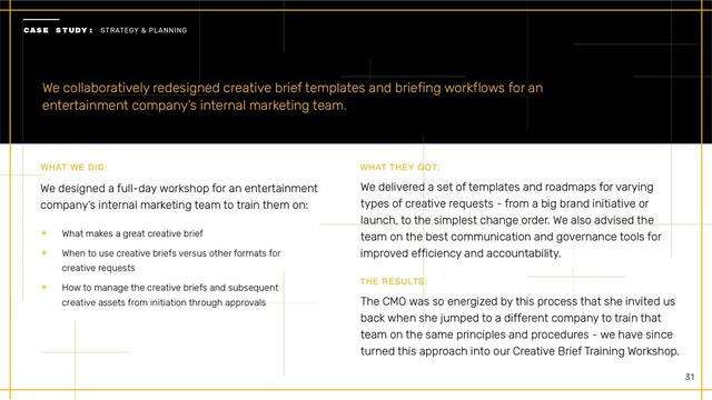 31
We collaboratively redesigned creative brief templates and briefing workflows for an
entertainment company’s internal marketing team.
We designed a full-day workshop for an entertainment
company’s internal marketing team to train them on:
WHAT WE DID:
✴ What makes a great creative brief


✴ When to use creative briefs versus other formats for
creative requests


✴ How to manage the creative briefs and subsequent
creative assets from initiation through approvals
WHAT THEY GOT:
We delivered a set of templates and roadmaps for varying
types of creative requests - from a big brand initiative or
launch, to the simplest change order. We also advised the
team on the best communication and governance tools for
improved efficiency and accountability.
THE RESULTS:
The CMO was so energized by this process that she invited us
back when she jumped to a different company to train that
team on the same principles and procedures - we have since
turned this approach into our Creative Brief Training Workshop.


CASE STUDY: STRATEGY & PLANNING



