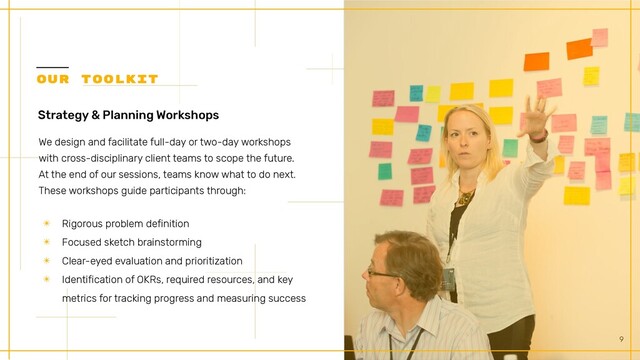 9
Strategy & Planning Workshops


We design and facilitate full-day or two-day workshops
with cross-disciplinary client teams to scope the future.
At the end of our sessions, teams know what to do next.


These workshops guide participants through:
✴ Rigorous problem definition


✴ Focused sketch brainstorming


✴ Clear-eyed evaluation and prioritization


✴ Identification of OKRs, required resources, and key
metrics for tracking progress and measuring success
OUR TOOLKIT


