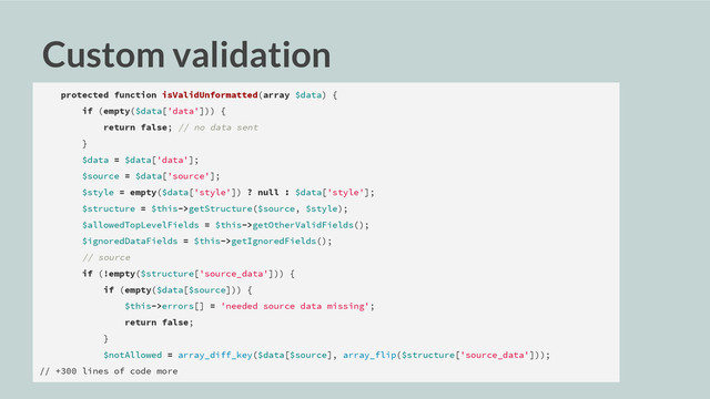 Custom validation
protected function isValidUnformatted(array $data) {
if (empty($data['data'])) {
return false; // no data sent
}
$data = $data['data'];
$source = $data['source'];
$style = empty($data['style']) ? null : $data['style'];
$structure = $this->getStructure($source, $style);
$allowedTopLevelFields = $this->getOtherValidFields();
$ignoredDataFields = $this->getIgnoredFields();
// source
if (!empty($structure['source_data'])) {
if (empty($data[$source])) {
$this->errors[] = 'needed source data missing';
return false;
}
$notAllowed = array_diff_key($data[$source], array_flip($structure['source_data']));
// +300 lines of code more
