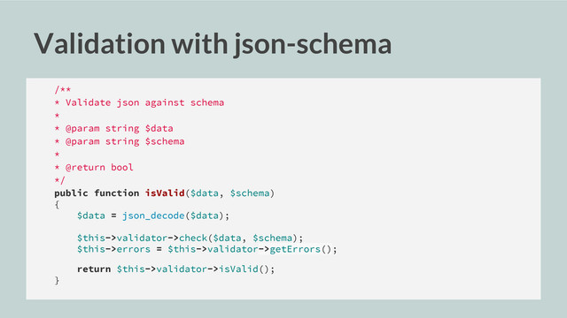 Validation with json-schema
/**
* Validate json against schema
*
* @param string $data
* @param string $schema
*
* @return bool
*/
public function isValid($data, $schema)
{
$data = json_decode($data);
$this->validator->check($data, $schema);
$this->errors = $this->validator->getErrors();
return $this->validator->isValid();
}
