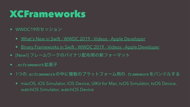 XCFrameworks
• WWDC19ͷηογϣϯ
• What's New in Swift - WWDC 2019 - Videos - Apple Developer
• Binary Frameworks in Swift - WWDC 2019 - Videos - Apple Developer
• [New!] ϑϨʔϜϫʔΫͷόΠφϦ഑෍༻ͷ৽ϑΥʔϚοτ
• .xcframework֦ுࢠ
• 1ͭͷ.xcframeworkͷதʹෳ਺ͷϓϥοτϑΥʔϜ༻ͷ.frameworkΛόϯυϧ͢Δ
• macOS, iOS Simulator, iOS Device, UIKit for Mac, tvOS Simulator, tvOS Device,
watchOS Simulator, watchOS Device

