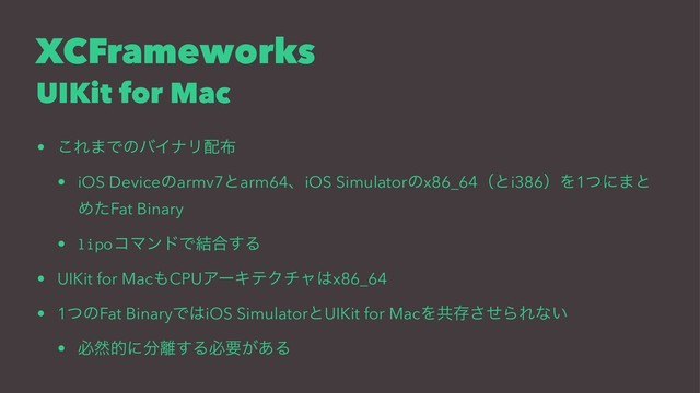 XCFrameworks
UIKit for Mac
• ͜Ε·ͰͷόΠφϦ഑෍
• iOS Deviceͷarmv7ͱarm64ɺiOS Simulatorͷx86_64ʢͱi386ʣΛ1ͭʹ·ͱ
ΊͨFat Binary
• lipoίϚϯυͰ݁߹͢Δ
• UIKit for Mac΋CPUΞʔΩςΫνϟ͸x86_64
• 1ͭͷFat BinaryͰ͸iOS SimulatorͱUIKit for MacΛڞଘͤ͞ΒΕͳ͍
• ඞવతʹ෼཭͢Δඞཁ͕͋Δ
