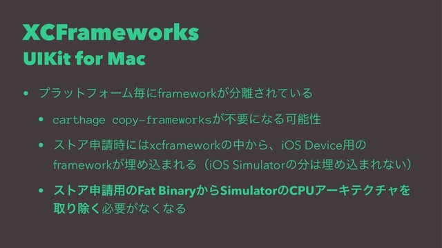 XCFrameworks
UIKit for Mac
• ϓϥοτϑΥʔϜຖʹframework͕෼཭͞Ε͍ͯΔ
• carthage copy-frameworks͕ෆཁʹͳΔՄೳੑ
• ετΞਃ੥࣌ʹ͸xcframeworkͷத͔ΒɺiOS Device༻ͷ
framework͕ຒΊࠐ·ΕΔʢiOS Simulatorͷ෼͸ຒΊࠐ·Εͳ͍ʣ
• ετΞਃ੥༻ͷFat Binary͔ΒSimulatorͷCPUΞʔΩςΫνϟΛ
औΓআ͘ඞཁ͕ͳ͘ͳΔ
