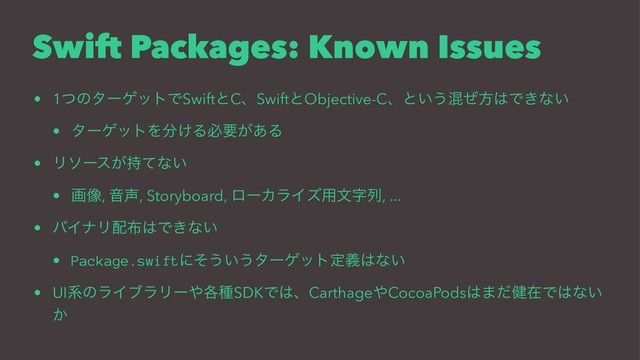 Swift Packages: Known Issues
• 1ͭͷλʔήοτͰSwiftͱCɺSwiftͱObjective-Cɺͱ͍͏ࠞͥํ͸Ͱ͖ͳ͍
• λʔήοτΛ෼͚Δඞཁ͕͋Δ
• Ϧιʔε͕࣋ͯͳ͍
• ը૾, Ի੠, Storyboard, ϩʔΧϥΠζ༻จࣈྻ, ...
• όΠφϦ഑෍͸Ͱ͖ͳ͍
• Package.swiftʹͦ͏͍͏λʔήοτఆٛ͸ͳ͍
• UIܥͷϥΠϒϥϦʔ΍֤छSDKͰ͸ɺCarthage΍CocoaPods͸·݈ͩࡏͰ͸ͳ͍
͔
