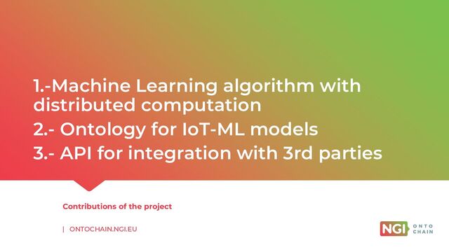 | ONTOCHAIN.NGI.EU
1.-Machine Learning algorithm with
distributed computation
2.- Ontology for IoT-ML models
3.- API for integration with 3rd parties
Contributions of the project
