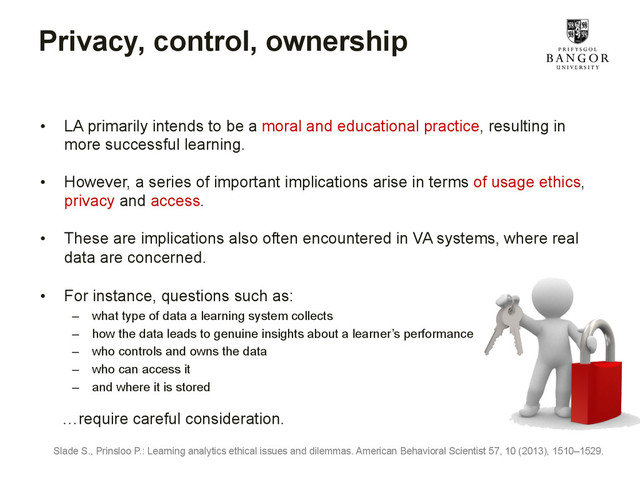 Privacy, control, ownership
•  LA primarily intends to be a moral and educational practice, resulting in
more successful learning.
•  However, a series of important implications arise in terms of usage ethics,
privacy and access.
•  These are implications also often encountered in VA systems, where real
data are concerned.
•  For instance, questions such as:
–  what type of data a learning system collects
–  how the data leads to genuine insights about a learner’s performance
–  who controls and owns the data
–  who can access it
–  and where it is stored
…require careful consideration.
Slade S., Prinsloo P.: Learning analytics ethical issues and dilemmas. American Behavioral Scientist 57, 10 (2013), 1510–1529.
