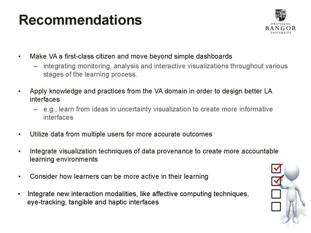 Recommendations
•  Make VA a first-class citizen and move beyond simple dashboards
–  integrating monitoring, analysis and interactive visualizations throughout various
stages of the learning process.
•  Apply knowledge and practices from the VA domain in order to design better LA
interfaces
–  e.g., learn from ideas in uncertainty visualization to create more informative
interfaces
•  Utilize data from multiple users for more accurate outcomes
•  Integrate visualization techniques of data provenance to create more accountable
learning environments
•  Consider how learners can be more active in their learning
•  Integrate new interaction modalities, like affective computing techniques,
eye-tracking, tangible and haptic interfaces
