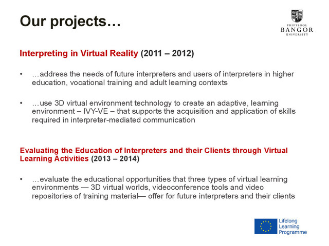 Our projects…
Interpreting in Virtual Reality (2011 – 2012)
•  …address the needs of future interpreters and users of interpreters in higher
education, vocational training and adult learning contexts
•  …use 3D virtual environment technology to create an adaptive, learning
environment – IVY-VE – that supports the acquisition and application of skills
required in interpreter-mediated communication
Evaluating the Education of Interpreters and their Clients through Virtual
Learning Activities (2013 – 2014)
•  …evaluate the educational opportunities that three types of virtual learning
environments — 3D virtual worlds, videoconference tools and video
repositories of training material— offer for future interpreters and their clients
