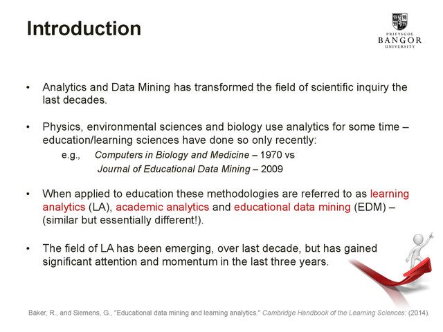 Introduction
•  Analytics and Data Mining has transformed the field of scientific inquiry the
last decades.
•  Physics, environmental sciences and biology use analytics for some time –
education/learning sciences have done so only recently:
e.g., Computers in Biology and Medicine – 1970 vs
Journal of Educational Data Mining – 2009
•  When applied to education these methodologies are referred to as learning
analytics (LA), academic analytics and educational data mining (EDM) –
(similar but essentially different!).
•  The field of LA has been emerging, over last decade, but has gained
significant attention and momentum in the last three years.
Baker, R., and Siemens, G., "Educational data mining and learning analytics." Cambridge Handbook of the Learning Sciences: (2014).
