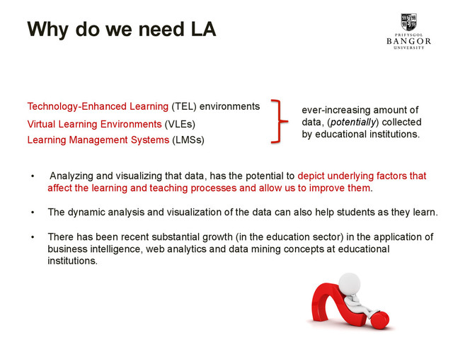 Why do we need LA
•  Analyzing and visualizing that data, has the potential to depict underlying factors that
affect the learning and teaching processes and allow us to improve them.
•  The dynamic analysis and visualization of the data can also help students as they learn.
•  There has been recent substantial growth (in the education sector) in the application of
business intelligence, web analytics and data mining concepts at educational
institutions.
Technology-Enhanced Learning (TEL) environments
Learning Management Systems (LMSs)
Virtual Learning Environments (VLEs)
ever-increasing amount of
data, (potentially) collected
by educational institutions.

