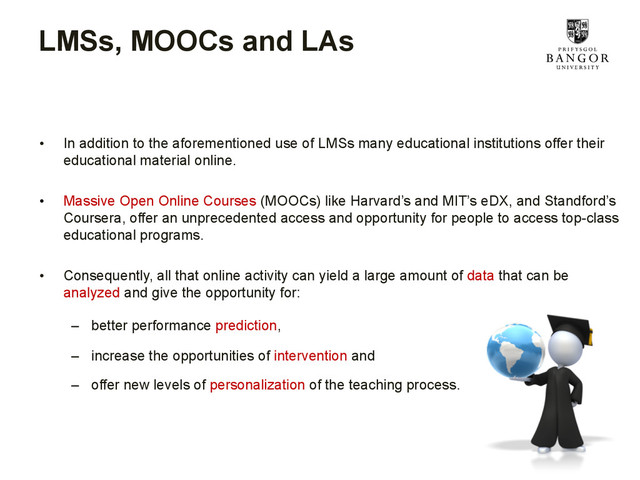 LMSs, MOOCs and LAs
•  In addition to the aforementioned use of LMSs many educational institutions offer their
educational material online.
•  Massive Open Online Courses (MOOCs) like Harvard’s and MIT’s eDX, and Standford’s
Coursera, offer an unprecedented access and opportunity for people to access top-class
educational programs.
•  Consequently, all that online activity can yield a large amount of data that can be
analyzed and give the opportunity for:
–  better performance prediction,
–  increase the opportunities of intervention and
–  offer new levels of personalization of the teaching process.
