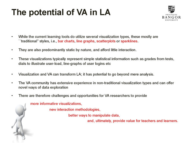 The potential of VA in LA
•  While the current learning tools do utilize several visualization types, these mostly are
``traditional’’ styles, i.e., bar charts, line graphs, scatterplots or sparklines.
•  They are also predominantly static by nature, and afford little interaction.
•  These visualizations typically represent simple statistical information such as grades from tests,
dials to illustrate user-load, line-graphs of user logins etc
•  Visualization and VA can transform LA; it has potential to go beyond mere analysis.
•  The VA community has extensive experience in non-traditional visualization types and can offer
novel ways of data exploration
•  There are therefore challenges and opportunities for VA researchers to provide
more informative visualizations,
new interaction methodologies,
better ways to manipulate data,
and, ultimately, provide value for teachers and learners.
