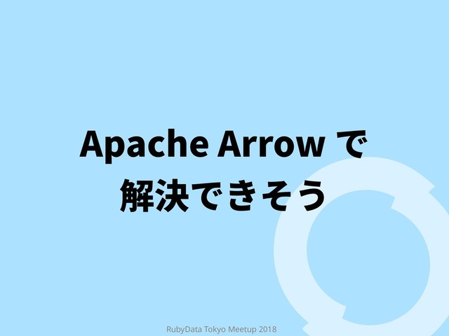 RubyData Tokyo Meetup 2018
Apache Arrow で
解決できそう
