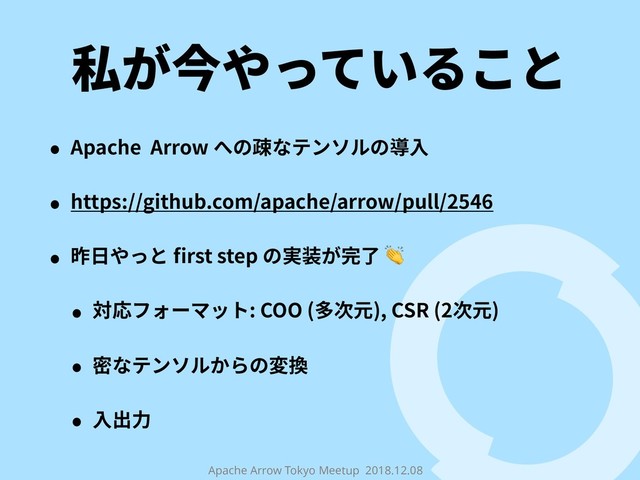 Apache Arrow Tokyo Meetup 2018.12.08
私が今やっていること
• Apache Arrow への疎なテンソルの導⼊
• https://github.com/apache/arrow/pull/2546
• 昨⽇やっと ﬁrst step の実装が完了 
• 対応フォーマット: COO (多次元), CSR (2次元)
• 密なテンソルからの変換
• ⼊出⼒
