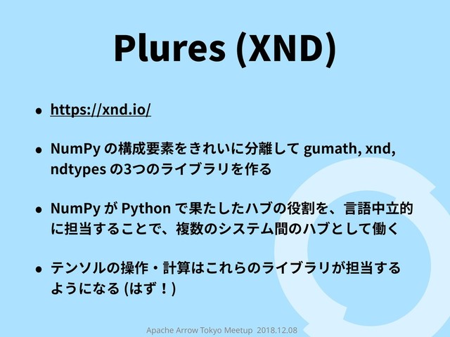 Apache Arrow Tokyo Meetup 2018.12.08
Plures (XND)
• https://xnd.io/
• NumPy の構成要素をきれいに分離して gumath, xnd,
ndtypes の3つのライブラリを作る
• NumPy が Python で果たしたハブの役割を、⾔語中⽴的
に担当することで、複数のシステム間のハブとして働く
• テンソルの操作・計算はこれらのライブラリが担当する
ようになる (はず！)
