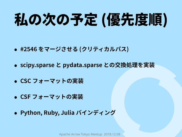 Apache Arrow Tokyo Meetup 2018.12.08
私の次の予定 (優先度順)
• #2546 をマージさせる (クリティカルパス)
• scipy.sparse と pydata.sparse との交換処理を実装
• CSC フォーマットの実装
• CSF フォーマットの実装
• Python, Ruby, Julia バインディング
