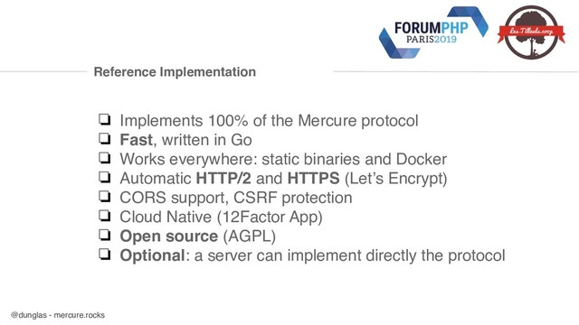 @dunglas - mercure.rocks
Reference Implementation
❏ Implements 100% of the Mercure protocol
❏ Fast, written in Go
❏ Works everywhere: static binaries and Docker
❏ Automatic HTTP/2 and HTTPS (Let’s Encrypt)
❏ CORS support, CSRF protection
❏ Cloud Native (12Factor App)
❏ Open source (AGPL)
❏ Optional: a server can implement directly the protocol
