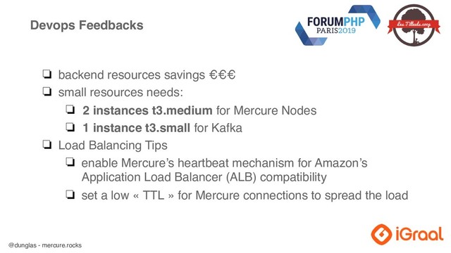 @dunglas - mercure.rocks
Devops Feedbacks
❏ backend resources savings €€€
❏ small resources needs:
❏ 2 instances t3.medium for Mercure Nodes
❏ 1 instance t3.small for Kafka
❏ Load Balancing Tips
❏ enable Mercure’s heartbeat mechanism for Amazon’s
Application Load Balancer (ALB) compatibility
❏ set a low « TTL » for Mercure connections to spread the load
