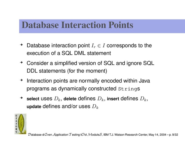 Database Interaction Points
Database interaction point Ir ∈ I corresponds to the
execution of a SQL DML statement
Consider a simpliﬁed version of SQL and ignore SQL
DDL statements (for the moment)
Interaction points are normally encoded within Java
programs as dynamically constructed Strings
select uses Dk
, delete deﬁnes Dk
, insert deﬁnes Dk
,
update deﬁnes and/or uses Dk
Database drIven Application T esting tOol ModuleS, IBM T.J. Watson Research Center, May 14, 2004 – p. 9/32
