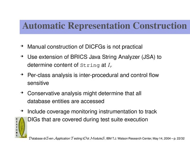 Automatic Representation Construction
Manual construction of DICFGs is not practical
Use extension of BRICS Java String Analyzer (JSA) to
determine content of String at Ir
Per-class analysis is inter-procedural and control ﬂow
sensitive
Conservative analysis might determine that all
database entities are accessed
Include coverage monitoring instrumentation to track
DIGs that are covered during test suite execution
Database drIven Application T esting tOol ModuleS, IBM T.J. Watson Research Center, May 14, 2004 – p. 22/32
