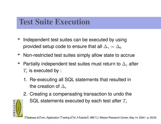 Test Suite Execution
Independent test suites can be executed by using
provided setup code to ensure that all ∆γ
= ∆0
Non-restricted test suites simply allow state to accrue
Partially independent test suites must return to ∆ε
after
Tε
is executed by :
1. Re-executing all SQL statements that resulted in
the creation of ∆ε
2. Creating a compensating transaction to undo the
SQL statements executed by each test after Tε
Database drIven Application T esting tOol ModuleS, IBM T.J. Watson Research Center, May 14, 2004 – p. 25/32
