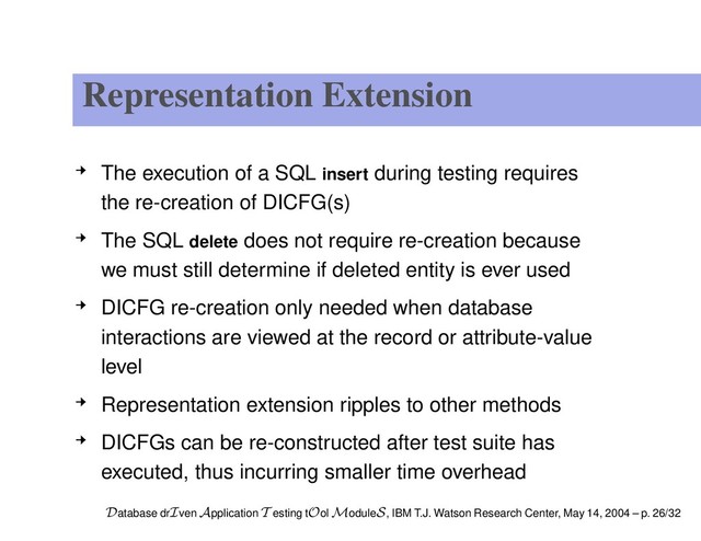 Representation Extension
The execution of a SQL insert during testing requires
the re-creation of DICFG(s)
The SQL delete does not require re-creation because
we must still determine if deleted entity is ever used
DICFG re-creation only needed when database
interactions are viewed at the record or attribute-value
level
Representation extension ripples to other methods
DICFGs can be re-constructed after test suite has
executed, thus incurring smaller time overhead
Database drIven Application T esting tOol ModuleS, IBM T.J. Watson Research Center, May 14, 2004 – p. 26/32
