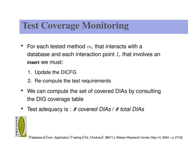 Test Coverage Monitoring
For each tested method mi
that interacts with a
database and each interaction point Ir
that involves an
insert we must:
1. Update the DICFG
2. Re-compute the test requirements
We can compute the set of covered DIAs by consulting
the DIG coverage table
Test adequacy is : # covered DIAs / # total DIAs
Database drIven Application T esting tOol ModuleS, IBM T.J. Watson Research Center, May 14, 2004 – p. 27/32
