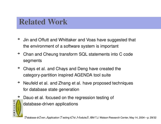 Related Work
Jin and Offutt and Whittaker and Voas have suggested that
the environment of a software system is important
Chan and Cheung transform SQL statements into C code
segments
Chays et al. and Chays and Deng have created the
category-partition inspired AGENDA tool suite
Neufeld et al. and Zhang et al. have proposed techniques
for database state generation
Dauo et al. focused on the regression testing of
database-driven applications
Database drIven Application T esting tOol ModuleS, IBM T.J. Watson Research Center, May 14, 2004 – p. 29/32
