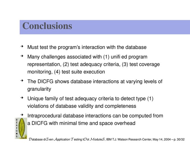 Conclusions
Must test the program’s interaction with the database
Many challenges associated with (1) uniﬁed program
representation, (2) test adequacy criteria, (3) test coverage
monitoring, (4) test suite execution
The DICFG shows database interactions at varying levels of
granularity
Unique family of test adequacy criteria to detect type (1)
violations of database validity and completeness
Intraprocedural database interactions can be computed from
a DICFG with minimal time and space overhead
Database drIven Application T esting tOol ModuleS, IBM T.J. Watson Research Center, May 14, 2004 – p. 30/32

