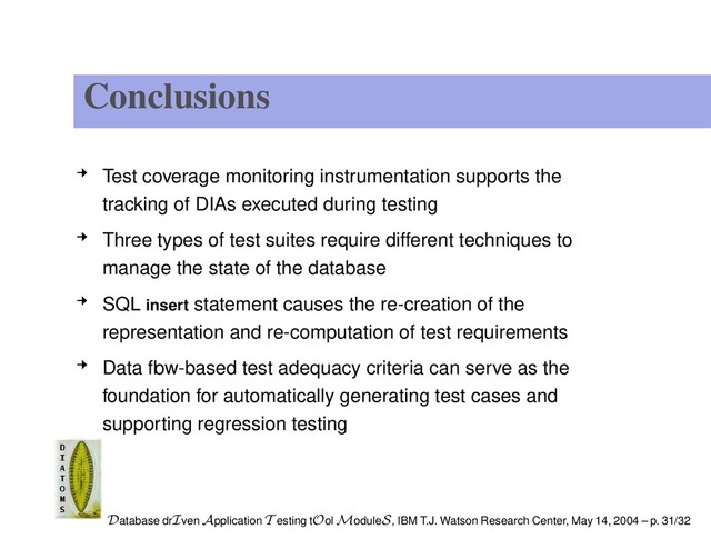 Conclusions
Test coverage monitoring instrumentation supports the
tracking of DIAs executed during testing
Three types of test suites require different techniques to
manage the state of the database
SQL insert statement causes the re-creation of the
representation and re-computation of test requirements
Data ﬂow-based test adequacy criteria can serve as the
foundation for automatically generating test cases and
supporting regression testing
Database drIven Application T esting tOol ModuleS, IBM T.J. Watson Research Center, May 14, 2004 – p. 31/32
